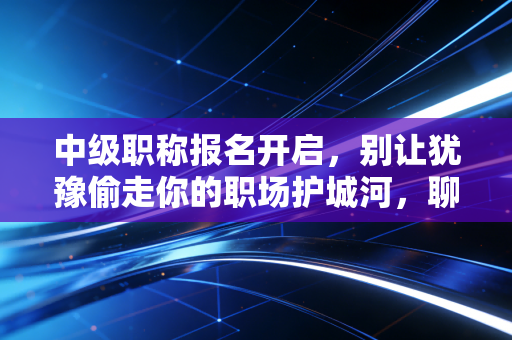 中级职称报名开启,别让犹豫偷走你的职场护城河,聊聊那些年我们踩过的坑