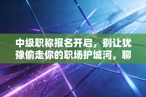 中级职称报名开启，别让犹豫偷走你的职场护城河，聊聊那些年我们踩过的坑