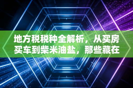 地方税税种全解析,从买房买车到柴米油盐,那些藏在你生活里的隐形账单