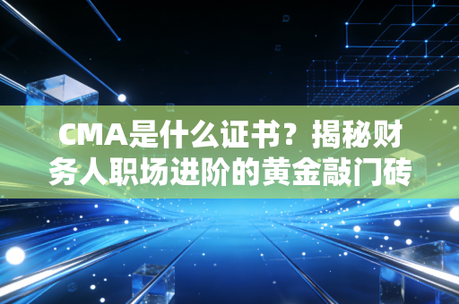 CMA是什么证书？揭秘财务人职场进阶的黄金敲门砖与真实含金量