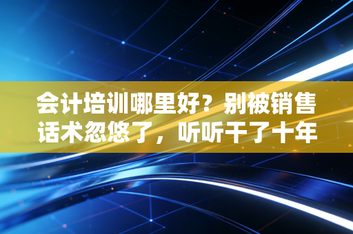 会计培训哪里好？别被销售话术忽悠了，听听干了十年注会的老大哥怎么说