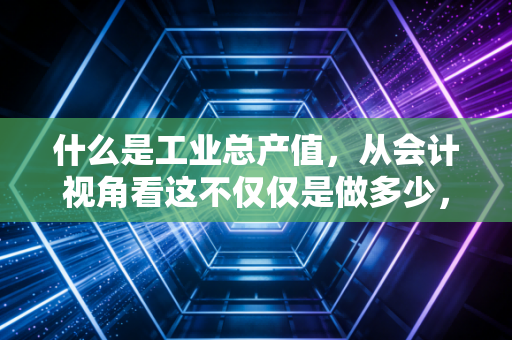 什么是工业总产值，从会计视角看这不仅仅是做多少，更是能做多少