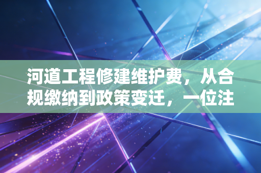 河道工程修建维护费,从合规缴纳到政策变迁,一位注会眼中的企业护城河账本
