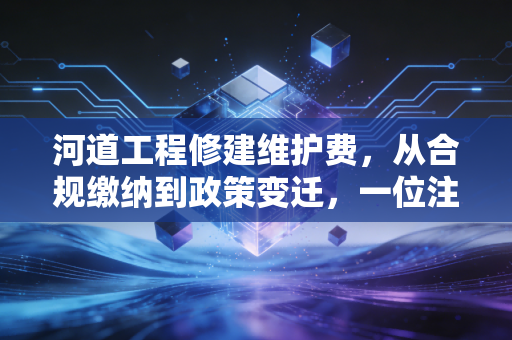 河道工程修建维护费,从合规缴纳到政策变迁,一位注会眼中的企业护城河账本