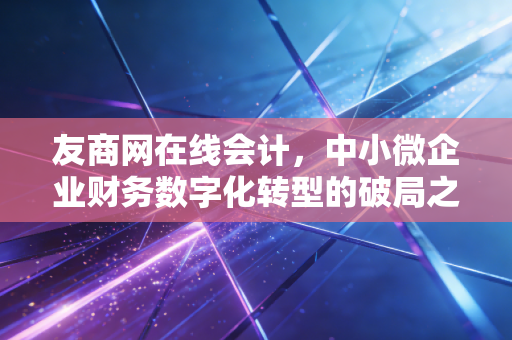 友商网在线会计,中小微企业财务数字化转型的破局之路