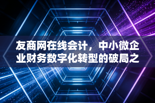 友商网在线会计,中小微企业财务数字化转型的破局之路