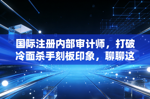 国际注册内部审计师，打破冷面杀手刻板印象，聊聊这个职业的真相与温度