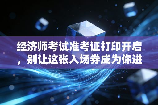 经济师考试准考证打印开启,别让这张入场券成为你进考场的最后一道坎