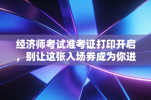 经济师考试准考证打印开启，别让这张入场券成为你进考场的最后一道坎