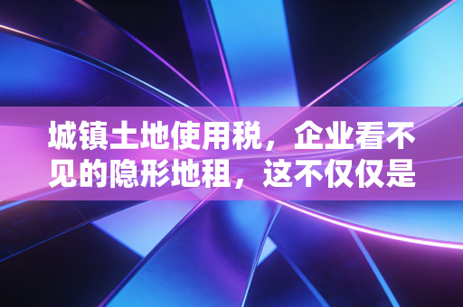 城镇土地使用税,企业看不见的隐形地租,这不仅仅是几块钱的事