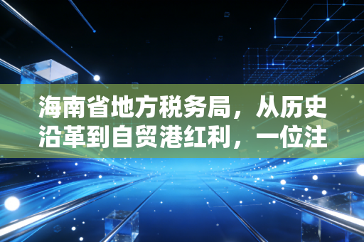 海南省地方税务局,从历史沿革到自贸港红利,一位注会眼中的税务生态变迁