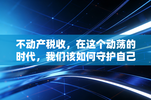 不动产税收，在这个动荡的时代，我们该如何守护自己的砖瓦财富？