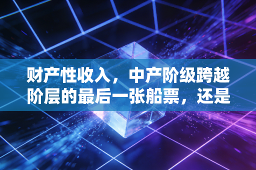 财产性收入,中产阶级跨越阶层的最后一张船票,还是一场精心设计的泡沫?