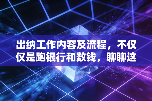 出纳工作内容及流程,不仅仅是跑银行和数钱,聊聊这门守门员手艺里的门道与心得