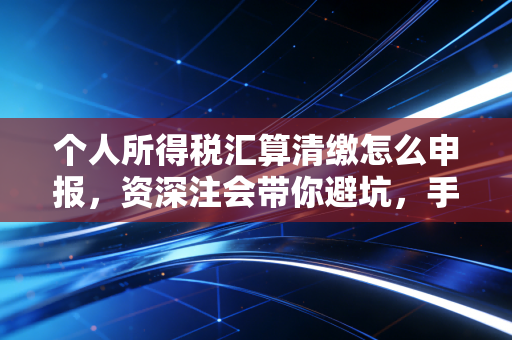 个人所得税汇算清缴怎么申报,资深注会带你避坑,手把手教你拿回属于自己的钱