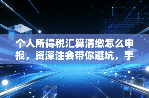 个人所得税汇算清缴怎么申报，资深注会带你避坑，手把手教你拿回属于自己的钱