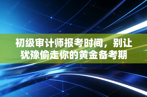 初级审计师报考时间,别让犹豫偷走你的黄金备考期