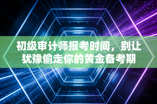 初级审计师报考时间，别让犹豫偷走你的黄金备考期