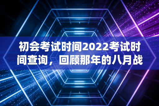 初会考试时间2022考试时间查询,回顾那年的八月战役与会计考证的长期主义