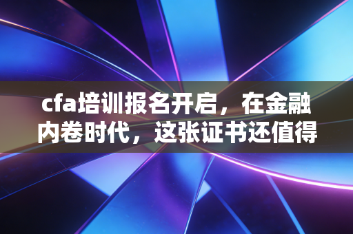 cfa培训报名开启，在金融内卷时代，这张证书还值得你孤注一掷吗？