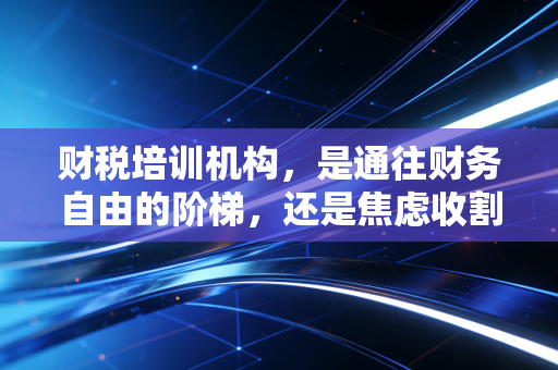 财税培训机构,是通往财务自由的阶梯,还是焦虑收割的镰刀?