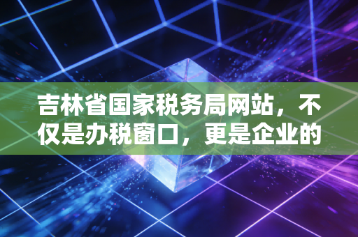 吉林省国家税务局网站,不仅是办税窗口,更是企业的云端管家