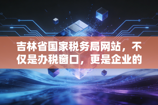 吉林省国家税务局网站,不仅是办税窗口,更是企业的云端管家