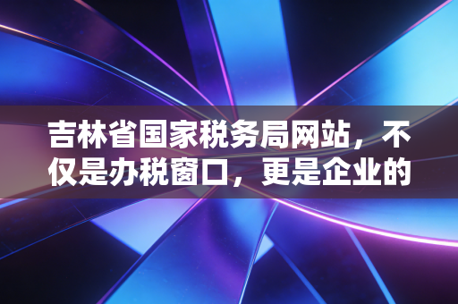 吉林省国家税务局网站，不仅是办税窗口，更是企业的云端管家