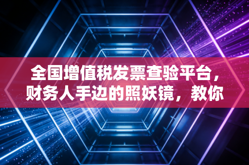 全国增值税发票查验平台，财务人手边的照妖镜，教你如何一眼看穿假发票的伪装
