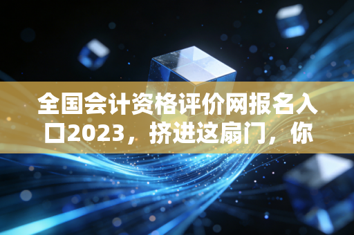 全国会计资格评价网报名入口2023，挤进这扇门，你的会计人生才刚刚开始
