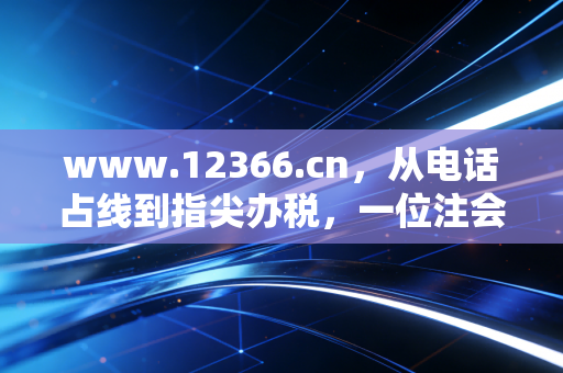 www.12366.cn，从电话占线到指尖办税，一位注会眼中的税务服务进化论