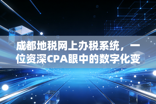 成都地税网上办税系统,一位资深CPA眼中的数字化变革与办税实战心得