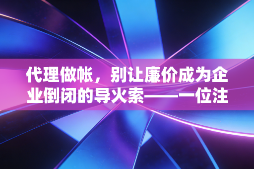 代理做帐，别让廉价成为企业倒闭的导火索——一位注会眼中的行业真相