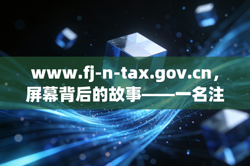www.fj-n-tax.gov.cn，屏幕背后的故事——一名注册会计师对福建税务演变的反思