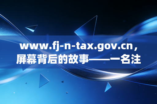 www.fj-n-tax.gov.cn，屏幕背后的故事——一名注册会计师对福建税务演变的反思