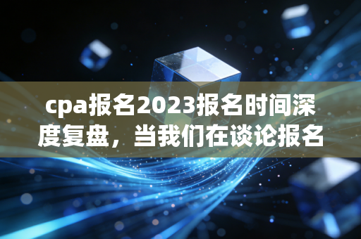 cpa报名2023报名时间深度复盘，当我们在谈论报名时，我们在谈论什么？