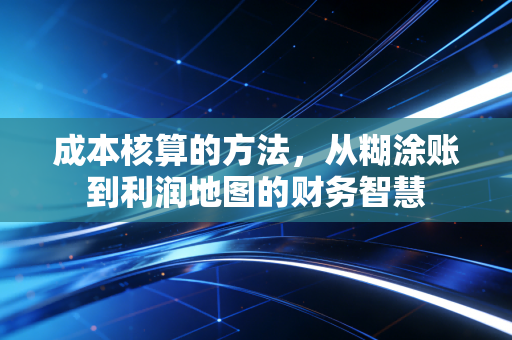 成本核算的方法，从糊涂账到利润地图的财务智慧