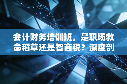 会计财务培训班,是职场救命稻草还是智商税?深度剖析行业的真相