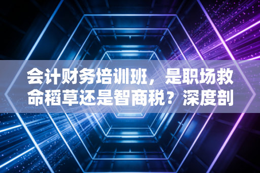 会计财务培训班,是职场救命稻草还是智商税?深度剖析行业的真相