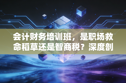 会计财务培训班，是职场救命稻草还是智商税？深度剖析行业的真相