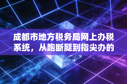 成都市地方税务局网上办税系统，从跑断腿到指尖办的数字化变迁与实战感悟