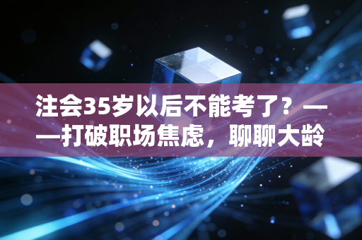 注会35岁以后不能考了？——打破职场焦虑，聊聊大龄考证的真相与出路