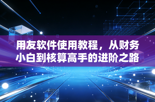 用友软件使用教程，从财务小白到核算高手的进阶之路，聊聊那些年我们踩过的坑与经验