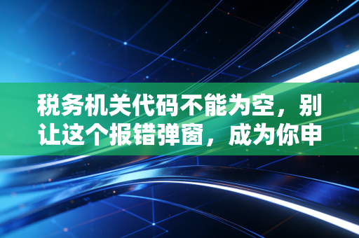 税务机关代码不能为空，别让这个报错弹窗，成为你申报季的噩梦