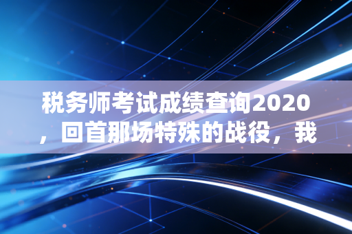 税务师考试成绩查询2020,回首那场特殊的战役,我们收获了什么?