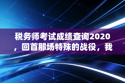 税务师考试成绩查询2020，回首那场特殊的战役，我们收获了什么？