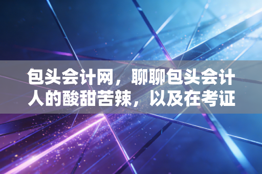 包头会计网，聊聊包头会计人的酸甜苦辣，以及在考证路上的那些破防瞬间