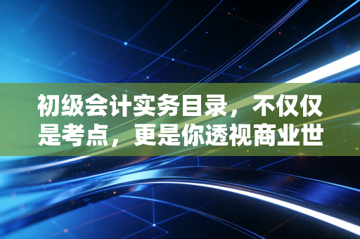 初级会计实务目录,不仅仅是考点,更是你透视商业世界的底层逻辑