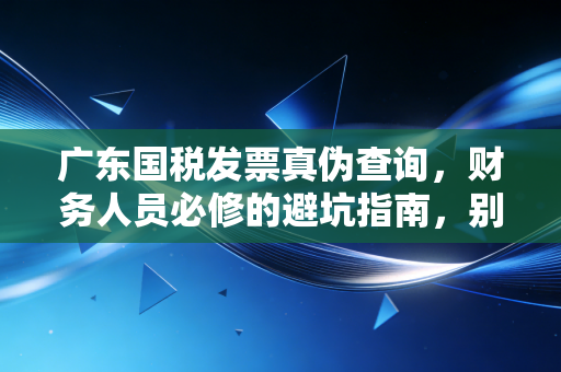 广东国税发票真伪查询，财务人员必修的避坑指南，别让一张假票毁了你的职业生涯
