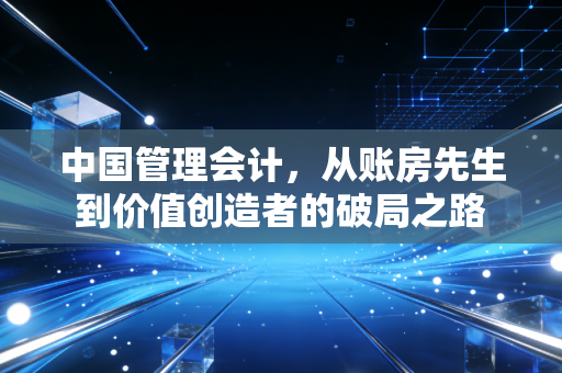 中国管理会计,从账房先生到价值创造者的破局之路